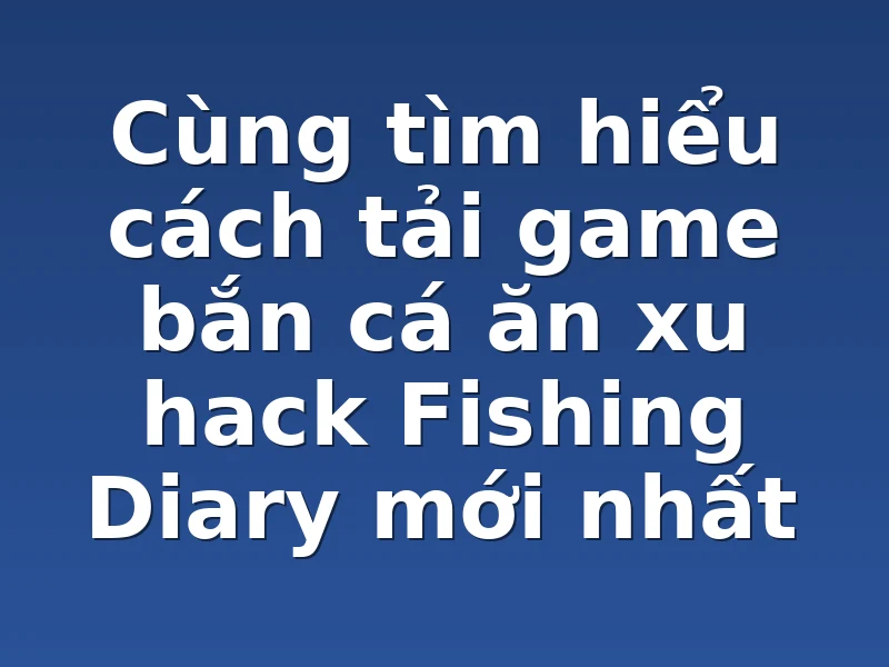 Cùng tìm hiểu cách tải game bắn cá ăn xu hack Fishing Diary mới nhất