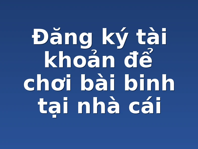 Đăng ký tài khoản để chơi bài binh tại nhà cái