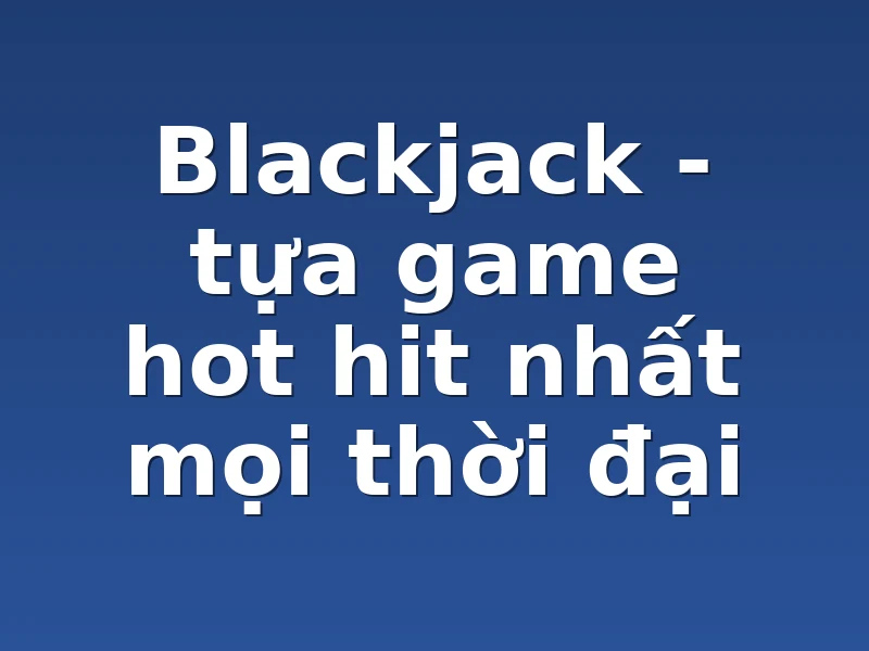Blackjack - tựa game hot hit nhất mọi thời đại