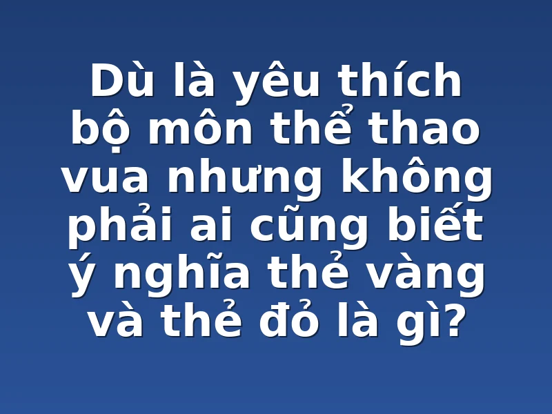 Dù là yêu thích bộ môn thể thao vua nhưng không phải ai cũng biết ý nghĩa thẻ vàng và thẻ đỏ là gì?