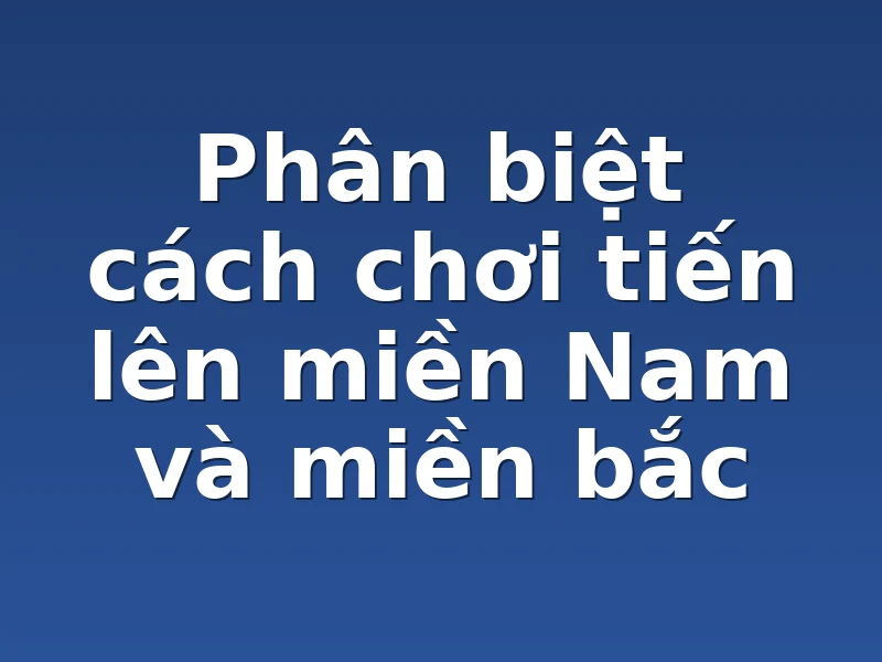 Phân biệt cách chơi tiến lên miền Nam và miền bắc