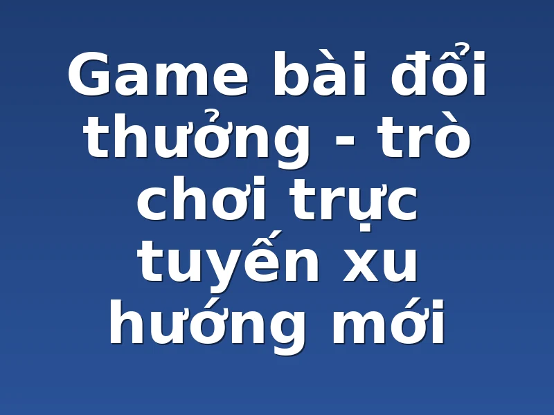 Game bài đổi thưởng - trò chơi trực tuyến xu hướng mới