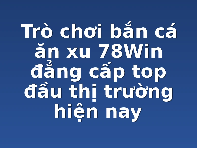 Trò chơi bắn cá ăn xu 78Win đẳng cấp top đầu thị trường hiện nay