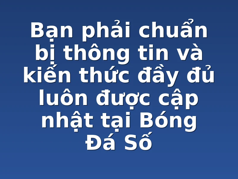 Bạn phải chuẩn bị thông tin và kiến thức đầy đủ luôn được cập nhật tại Bóng Đá Số