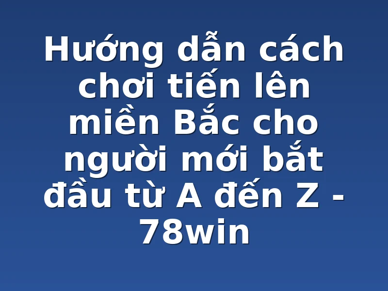 Hướng dẫn cách chơi tiến lên miền Bắc cho người mới bắt đầu từ A đến Z - 78win