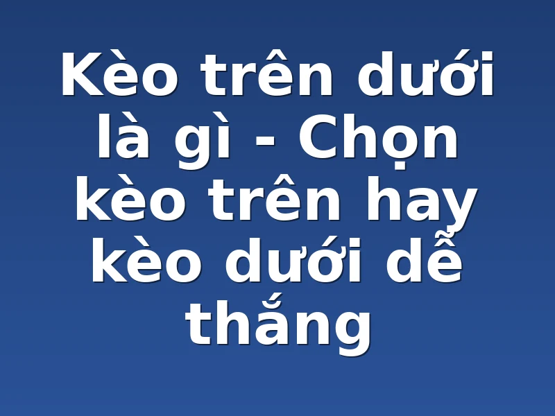 Kèo trên dưới là gì - Chọn kèo trên hay kèo dưới dễ thắng