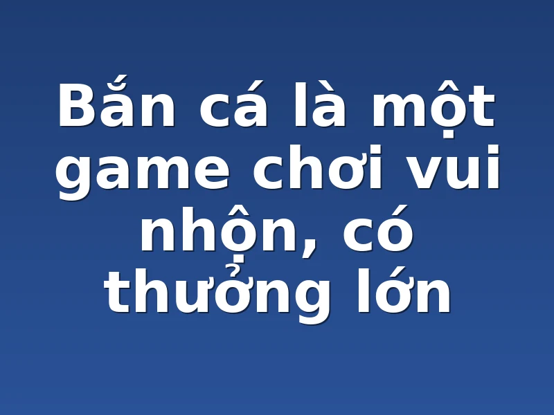 Bắn cá là một game chơi vui nhộn, có thưởng lớn