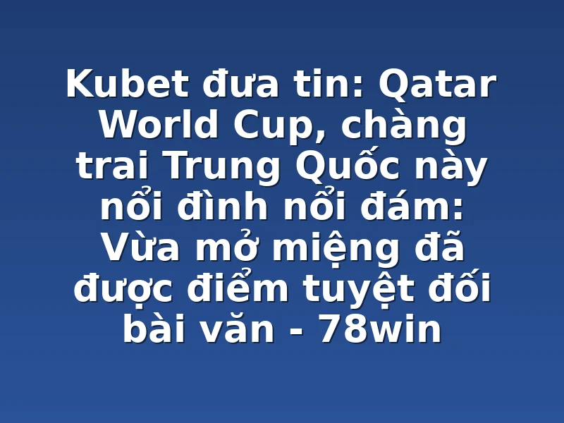 Kubet đưa tin: Qatar World Cup, chàng trai Trung Quốc này nổi đình nổi đám: Vừa mở miệng đã được điểm tuyệt đối bài văn - 78win