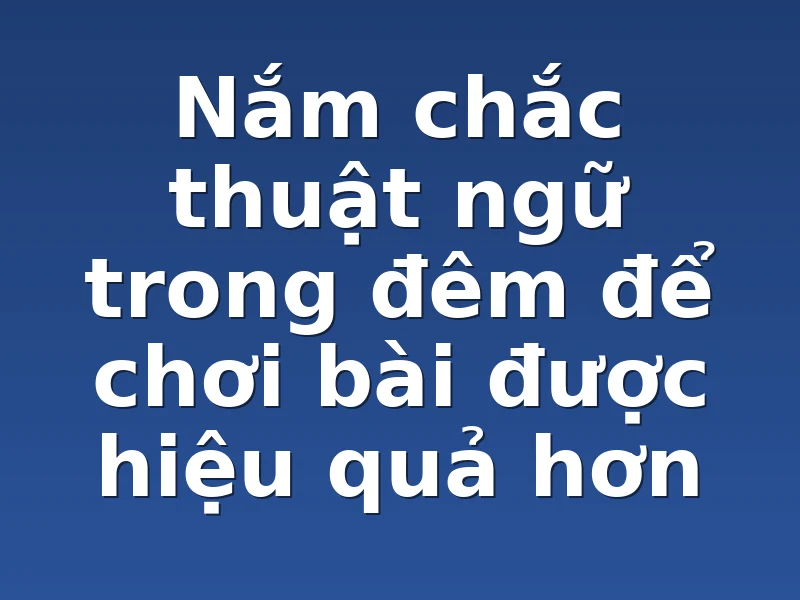 Nắm chắc thuật ngữ trong đêm để chơi bài được hiệu quả hơn 