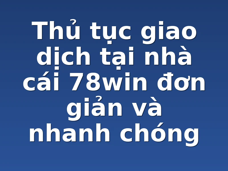 Thủ tục giao dịch tại nhà cái 78win đơn giản và nhanh chóng 