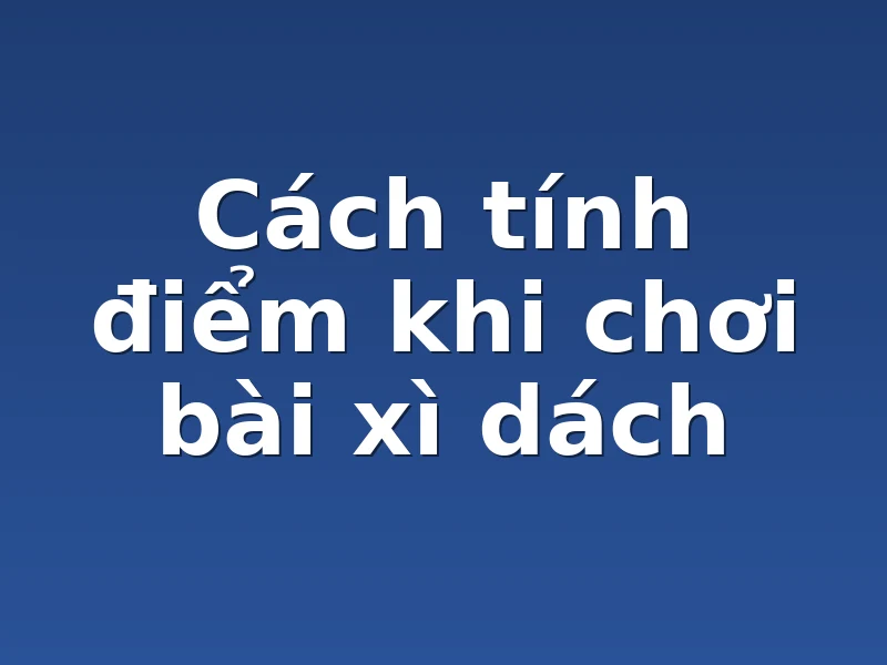 Cách tính điểm khi chơi bài xì dách 