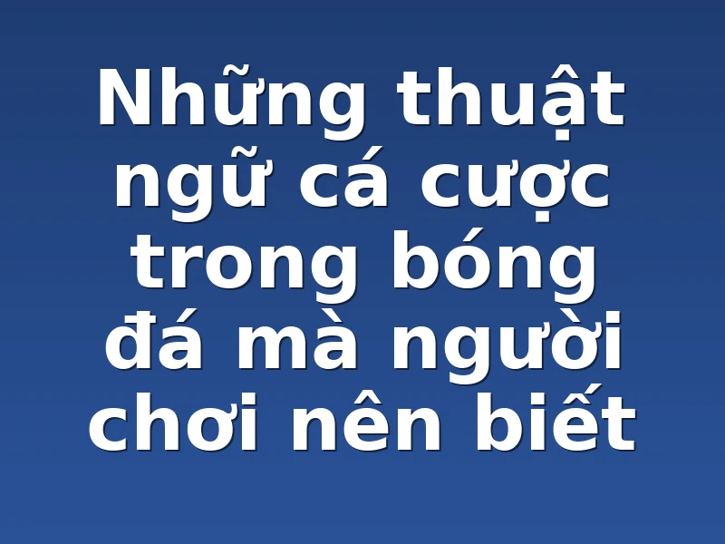 Những thuật ngữ cá cược trong bóng đá mà người chơi nên biết