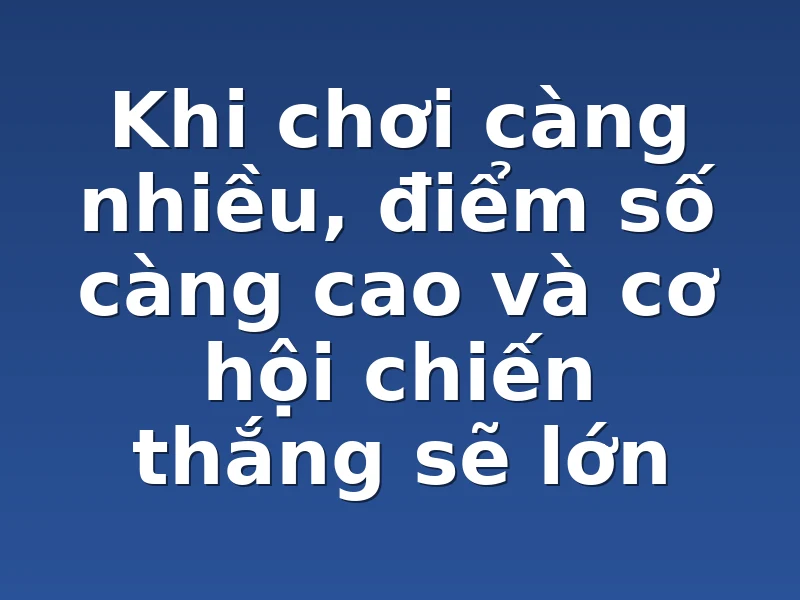 Khi chơi càng nhiều, điểm số càng cao và cơ hội chiến thắng sẽ lớn