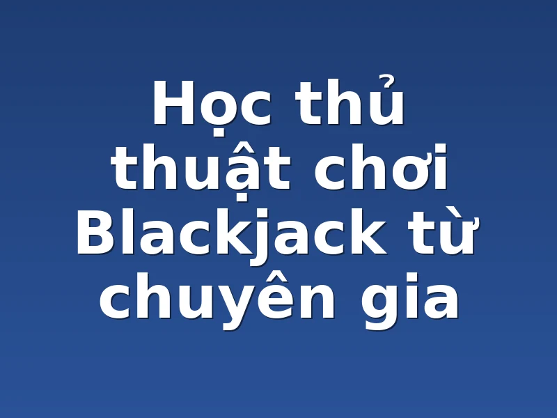 Học thủ thuật chơi Blackjack từ chuyên gia