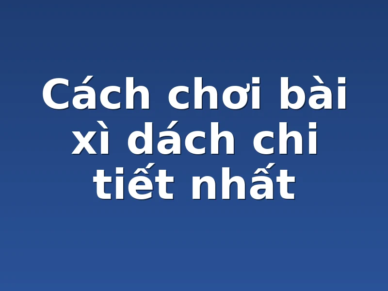Cách chơi bài xì dách chi tiết nhất 