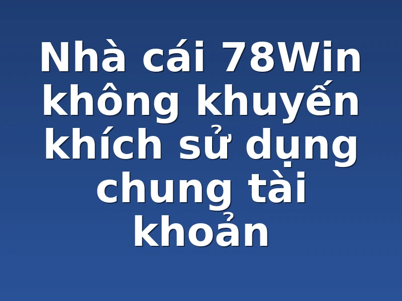 Nhà cái 78Win không khuyến khích sử dụng chung tài khoản 