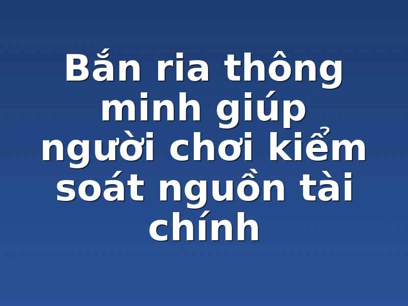 Bắn ria thông minh giúp người chơi kiểm soát nguồn tài chính