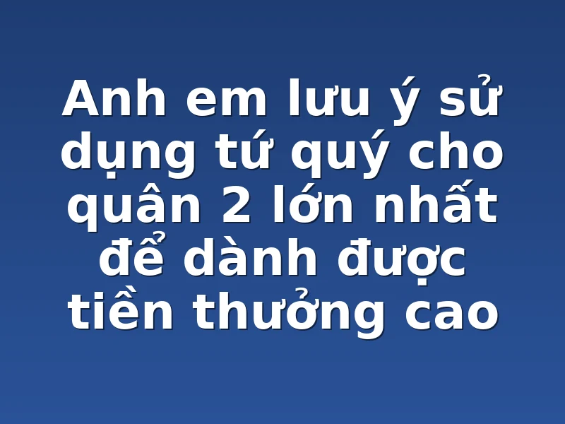 Anh em lưu ý sử dụng tứ quý cho quân 2 lớn nhất để dành được tiền thưởng cao 