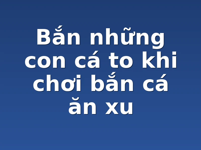 Bắn những con cá to khi chơi bắn cá ăn xu 